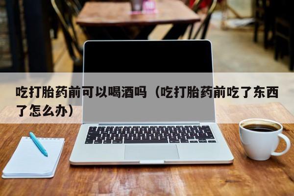 未成年到医院购买打胎药吃打胎药前可以喝酒吗（吃打胎药前吃了东西了怎么办）